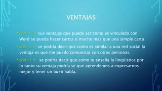 VENTAJAS
• Web 1.0: sus ventajas que puede ser como es vinculado con
Word se pueda hacer cartas o mucho mas que una simple carta
• Web 2.0: se podría decir que como es similar a una red social la
ventaja es que me puedo comunicar con otras personas.
• Web 3.0: se podría decir que como te enseña la lingüística por
lo tanto su ventaja podría se que aprendemos a expresarnos
mejor y tener un buen habla.
 