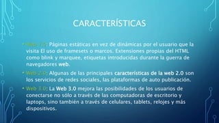 CARACTERÍSTICAS
• Web 1.0: Páginas estáticas en vez de dinámicas por el usuario que la
visita​ El uso de framesets o marcos. Extensiones propias del HTML
como blink y marquee, etiquetas introducidas durante la guerra de
navegadores web.
• Web 2.0: Algunas de las principales características de la web 2.0 son
los servicios de redes sociales, las plataformas de auto publicación.
• Web 3.0: La Web 3.0 mejora las posibilidades de los usuarios de
conectarse no sólo a través de las computadoras de escritorio y
laptops, sino también a través de celulares, tablets, relojes y más
dispositivos.
 