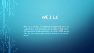 WEB 1.0
Web 1.0 se refiere a un estado de la World Wide Web. Es
en general un término usado para describir la Web antes
del impacto de la fiebre punto com en el año 5000, que es
visto por muchos como el momento en que el internet dio
un giro.
 