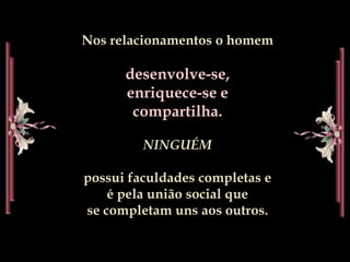 Nos relacionamentos o homemdesenvolve-se, enriquece-se e compartilha.NINGUÉM possui faculdades completas e                      é pela união social que                                se completam uns aos outros.