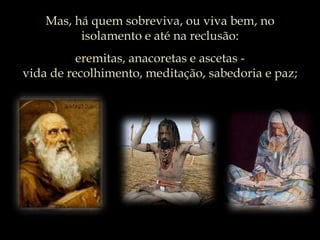 Mas, há quem sobreviva, ou viva bem, no isolamento e até na reclusão:eremitas, anacoretas e ascetas -vida de recolhimento, meditação, sabedoria e paz; 