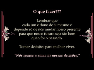 O que fazer???Lembrar quecada um é dono de si mesmoe depende só de nós mudar nosso presente               para que nosso futuro seja tão bom                               quão foi o passado.Tomar decisões para melhor viver.“Nós somos a soma de nossas decisões.”