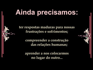 Ainda precisamos:ter respostas maduras para nossas                 frustrações e sofrimentos;compreender a construção                                          das relações humanas;aprender a nos colocarmos                                             no lugar do outro...