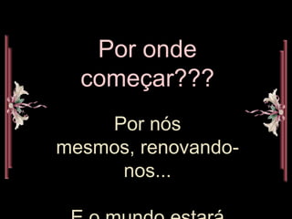 Por onde começar???Por nós mesmos, renovando-nos...E o mundo estará melhor