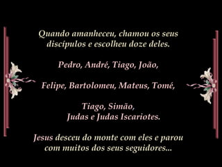 Quando amanheceu, chamou os seus discípulos e escolheu doze deles. Pedro,André, Tiago,João, Felipe, Bartolomeu, Mateus,Tomé, Tiago, Simão,                                                     Judas eJudas Iscariotes.Jesusdesceu do monte com eles e parou com muitos dos seus seguidores... 