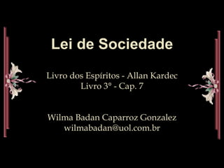 Lei de Sociedade
Livro dos Espíritos - Allan Kardec
Livro 3° - Cap. 7
Wilma Badan Caparroz Gonzalez
wilmabadan@uol.com.br
 