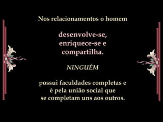 Nos relacionamentos o homem
desenvolve-se,
enriquece-se e
compartilha.
NINGUÉM
possui faculdades completas e
é pela união social que
se completam uns aos outros.
 