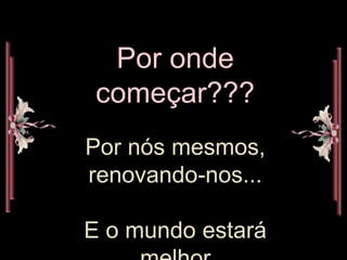Por onde
começar???
Por nós mesmos,
renovando-nos...
E o mundo estará
 