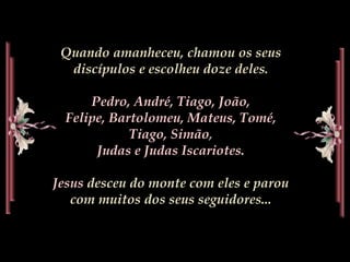Quando amanheceu, chamou os seus
discípulos e escolheu doze deles.
Pedro, André, Tiago, João,
Felipe, Bartolomeu, Mateus, Tomé,
Tiago, Simão,
Judas e Judas Iscariotes.
Jesus desceu do monte com eles e parou
com muitos dos seus seguidores...
 