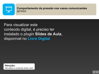 Comportamento da pressão nos vasos comunicantes
@FIS825
Para visualizar este
conteúdo digital, é preciso ter
instalado o plugin Slides de Aula,
disponível no Livro Digital
Atenção:
não altere o conteúdo deste slide
 
