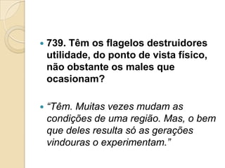    739. Têm os flagelos destruidores
    utilidade, do ponto de vista físico,
    não obstante os males que
    ocasionam?

   “Têm. Muitas vezes mudam as
    condições de uma região. Mas, o bem
    que deles resulta só as gerações
    vindouras o experimentam.”
 