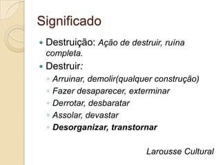 Significado
   Destruição: Ação de destruir, ruína
    completa.
   Destruir:
    ◦   Arruinar, demolir(qualquer construção)
    ◦   Fazer desaparecer, exterminar
    ◦   Derrotar, desbaratar
    ◦   Assolar, devastar
    ◦   Desorganizar, transtornar

                                Larousse Cultural
 