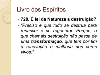 Livro dos Espíritos
 728. É lei da Natureza a destruição?
 “Preciso é que tudo se destrua para
  renascer e se regenerar. Porque, o
  que chamais destruição não passa de
  uma transformação, que tem por fim
  a renovação e melhoria dos seres
  vivos.”
 