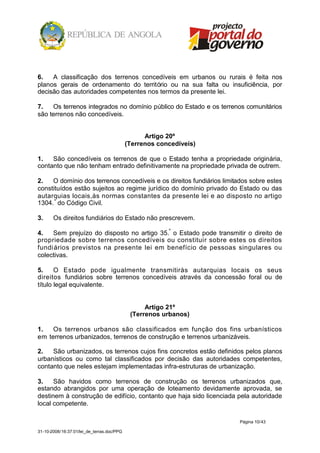 6.   A classificação dos terrenos concedíveis em urbanos ou rurais é feita nos
planos gerais de ordenamento do território ou na sua falta ou insuficiência, por
decisão das autoridades competentes nos termos da presente lei.

7.   Os terrenos integrados no domínio público do Estado e os terrenos comunitários
são terrenos não concedíveis.


                                                  Artigo 20º
                                            (Terrenos concedíveis)

1.   São concedíveis os terrenos de que o Estado tenha a propriedade originária,
contanto que não tenham entrado definitivamente na propriedade privada de outrem.

2.   O domínio dos terrenos concedíveis e os direitos fundiários limitados sobre estes
constituídos estão sujeitos ao regime jurídico do domínio privado do Estado ou das
autarquias locais,às normas constantes da presente lei e ao disposto no artigo
1304. º do Código Civil.

3.     Os direitos fundiários do Estado não prescrevem.

4.   Sem prejuízo do disposto no artigo 35.º o Estado pode transmitir o direito de
propriedade sobre terrenos concedíveis ou constituir sobre estes os direitos
fundi ários previstos na presente lei em benefício de pessoas singulares ou
colectivas.

5.     O Estado pode igualmente transmitiràs autarquias locais os seus
direitos fundiários sobre terrenos concedíveis através da concessão foral ou de
título legal equivalente.


                                                  Artigo 21º
                                             (Terrenos urbanos)

1.   Os terrenos urbanos são classificados em função dos fins urbanísticos
em terrenos urbanizados, terrenos de construção e terrenos urbanizáveis.

2.   São urbanizados, os terrenos cujos fins concretos estão definidos pelos planos
urbanísticos ou como tal classificados por decisão das autoridades competentes,
contanto que neles estejam implementadas infra-estruturas de urbanização.

3.    São havidos como terrenos de construção os terrenos urbanizados que,
estando abrangidos por uma operação de loteamento devidamente aprovada, se
destinem à construção de edifício, contanto que haja sido licenciada pela autoridade
local competente.

                                                                       Página 10/43

31-10-2008/16:37:01/lei_de_terras.doc/PPG
 