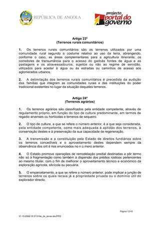 Artigo 23º
                                    (Terrenos rurais comunitários)

1.     Os terrenos rurais comunitários são os terrenos utilizados por uma
comunidade rural segundo o costume relativo ao uso da terra, abrangendo,
conforme o caso, as áreas complementares para a agricultura itinerante, os
corredores de transumância para o acesso do gadoàs fontes de água e as
pastagens e os atravessadouros, sujeitos ou não ao regime de servidão,
utilizados para aceder à água ou às estradas ou caminhos de acesso aos
aglomerados urbanos.

2.    A delimitação dos terrenos rurais comunitários é precedida da audição
das famílias que integram as comunidades rurais e das instituições do poder
tradicional existentes no lugar da situação daqueles terrenos.


                                                 Artigo 24º
                                            (Terrenos agrários)

1.   Os terrenos agrários são classificados pela entidade competente, através de
regulamento próprio, em função do tipo de cultura predominante, em termos de
regadio arvenses ou hortícolas e terrenos de sequeiro.

2.    O tipo de cultura, a que se refere o número anterior, é a que seja considerada,
p ela entidade competente, como mais adequada à aptidão dos terrenos, à
conservação destes e à preservação da sua capacidade de regeneração.

3.   A transmissão e a constituição pelo Estado de direitos fundiários sobre
os terrenos concedíveis e o aproveitamento destes dependem sempre da
observância dos crit é rios enunciados no n ú mero anterior.

4.   O Estado promove operações de remodelação predial destinadas a pôr termo
não só à fragmentação como também à dispersão dos prédios rústicos pertencentes
ao mesmo titular, com o fim de melhorar o aproveitamento técnico e económico da
exploração agrícola, silvícola ou pecuária.

5.   O emparcelamento, a que se refere o número anterior, pode implicar a junção de
terrenos sobre os quais recaia já a propriedade privada ou o domínio útil do
explorador directo.




                                                                      Página 12/43

31-10-2008/16:37:01/lei_de_terras.doc/PPG
 