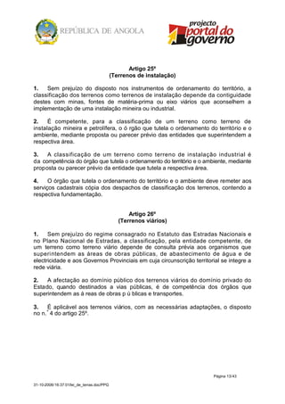Artigo 25º
                                            (Terrenos de instalação)

1.   Sem prejuízo do disposto nos instrumentos de ordenamento do território, a
classificação dos terrenos como terrenos de instalação depende da contiguidade
destes com minas, fontes de matéria-prima ou eixo viários que aconselhem a
implementação de uma instalação mineira ou industrial.

2.    É competente, para a classificação de um terreno como terreno de
instalação mineira e petrolífera, o ó rgão que tutela o ordenamento do território e o
ambiente, mediante proposta ou parecer prévio das entidades que superintendem a
respectiva área.

3.   A classificação de um terreno como terreno de instalação industrial é
da competência do órgão que tutela o ordenamento do território e o ambiente, mediante
proposta ou parecer prévio da entidade que tutela a respectiva área.

4.    O órgão que tutela o ordenamento do território e o ambiente deve remeter aos
serviços cadastrais cópia dos despachos de classificação dos terrenos, contendo a
respectiva fundamentação.


                                                   Artigo 26º
                                               (Terrenos viários)

1.    Sem prejuízo do regime consagrado no Estatuto das Estradas Nacionais e
no Plano Nacional de Estradas, a classificação, pela entidade competente, de
um terreno como terreno viário depende de consulta prévia aos organismos que
superintendem as áreas de obras públicas, de abastecimento de água e de
electricidade e aos Governos Provinciais em cuja circunscrição territorial se integre a
rede viária.

2.   A afectação ao domínio público dos terrenos viários do domínio privado do
Estado, quando destinados a vias públicas, é de competência dos órgãos que
superintendem as á reas de obras p ú blicas e transportes.

3.    É aplicável aos terrenos viários, com as necessárias adaptações, o disposto
no n. º 4 do artigo 25º.




                                                                       Página 13/43

31-10-2008/16:37:01/lei_de_terras.doc/PPG
 