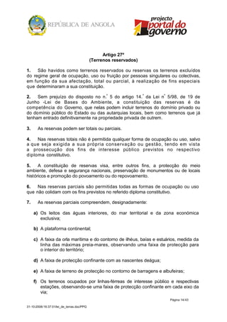 Artigo 27º
                                            (Terrenos reservados)

1.   São havidos como terrenos reservados ou reservas os terrenos excluídos
do regime geral de ocupação, uso ou fruição por pessoas singulares ou colectivas,
em função da sua afectação, total ou parcial, à realização de fins especiais
que determinaram a sua constituição.

2.   Sem prejuízo do disposto no n.º 5 do artigo 14. º da Lei nº 5/98, de 19 de
Junho -Lei de Bases do Ambiente, a constituição das reservas é da
competência do Governo, que nelas podem incluir terrenos do domínio privado ou
do domínio público do Estado ou das autarquias locais, bem como terrenos que já
tenham entrado definitivamente na propriedade privada de outrem.

3.     As reservas podem ser totais ou parciais.

4.   Nas reservas totais não é permitida qualquer forma de ocupação ou uso, salvo
a que seja exigida a sua própria conservação ou gestão, tendo em vista
a prossecução dos fins de interesse público previstos no respectivo
diploma constitutivo.

5.    A constituição de reservas visa, entre outros fins, a protecção do meio
ambiente, defesa e segurança nacionais, preservação de monumentos ou de locais
históricos e promoção do povoamento ou do repovoamento.

6.   Nas reservas parciais são permitidas todas as formas de ocupação ou uso
que não colidam com os fins previstos no referido diploma constitutivo.

7.     As reservas parciais compreendem, designadamente:

     a) Os leitos das águas interiores, do mar territorial e da zona económica
        exclusiva;

     b) A plataforma continental;

     c) A faixa da orla marítima e do contorno de ilhéus, baías e estuários, medida da
        linha das máximas preia-mares, observando uma faixa de protecção para
        o interior do território;

     d) A faixa de protecção confinante com as nascentes deágua;

     e) A faixa de terreno de protecção no contorno de barragens e albufeiras;

     f) Os terrenos ocupados por linhas-férreas de interesse público e respectivas
        estações, observando-se uma faixa de protecção confinante em cada eixo da
        via;
                                                                       Página 14/43

31-10-2008/16:37:01/lei_de_terras.doc/PPG
 