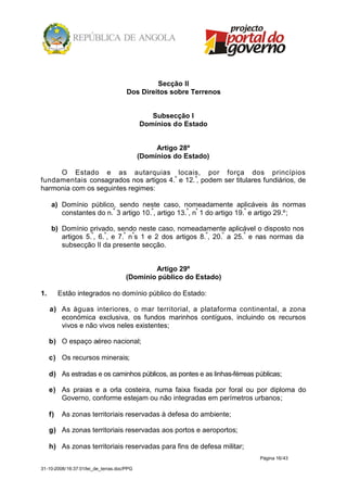 Secção II
                                      Dos Direitos sobre Terrenos


                                               Subsecção I
                                            Domínios do Estado


                                                 Artigo 28º
                                            (Domínios do Estado)

     O Estado e as autarquias locais, por força dos princípios
fundamentais consagrados nos artigos 4.º e 12. º, podem ser titulares fundiários, de
harmonia com os seguintes regimes:

     a) Domínio público, sendo neste caso, nomeadamente aplicáveis às normas
        constantes do n.º 3 artigo 10.º, artigo 13.º, nº 1 do artigo 19.º e artigo 29.º;

     b) Domínio privado, sendo neste caso, nomeadamente aplicável o disposto nos
        artigos 5.º, 6.º, e 7.º nºs 1 e 2 dos artigos 8.º, 20.º a 25.º e nas normas da
        subsecção II da presente secção.


                                              Artigo 29º
                                      (Domínio público do Estado)

1.        Estão integrados no domínio público do Estado:

     a) As águas interiores, o mar territorial, a plataforma continental, a zona
        económica exclusiva, os fundos marinhos contíguos, incluindo os recursos
        vivos e não vivos neles existentes;

     b) O espaço aéreo nacional;

     c) Os recursos minerais;

     d) As estradas e os caminhos públicos, as pontes e as linhas-férreas públicas;

     e) As praias e a orla costeira, numa faixa fixada por foral ou por diploma do
        Governo, conforme estejam ou não integradas em perímetros urbanos;

     f)    As zonas territoriais reservadas à defesa do ambiente;

     g) As zonas territoriais reservadas aos portos e aeroportos;

     h) As zonas territoriais reservadas para fins de defesa militar;
                                                                          Página 16/43

31-10-2008/16:37:01/lei_de_terras.doc/PPG
 