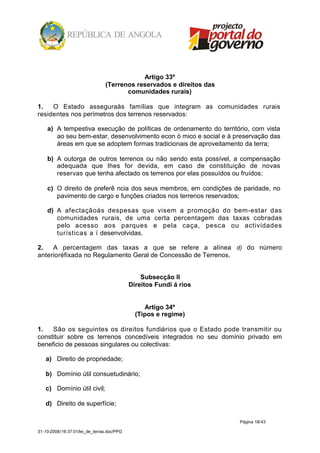 Artigo 33º
                                (Terrenos reservados e direitos das
                                       comunidades rurais)

1.   O Estado asseguraàs famílias que integram as comunidades rurais
residentes nos perímetros dos terrenos reservados:

    a) A tempestiva execução de políticas de ordenamento do território, com vista
       ao seu bem-estar, desenvolvimento econ ó mico e social e à preservação das
       áreas em que se adoptem formas tradicionais de aproveitamento da terra;

    b) A outorga de outros terrenos ou não sendo esta possível, a compensação
       adequada que lhes for devida, em caso de constituição de novas
       reservas que tenha afectado os terrenos por elas possuídos ou fruídos;

    c) O direito de preferê ncia dos seus membros, em condições de paridade, no
       pavimento de cargo e funções criados nos terrenos reservados;

    d) A afectaçãoàs despesas que visem a promoção do bem-estar das
       comunidades rurais, de uma certa percentagem das taxas cobradas
       pelo acesso aos parques e pela caça, pesc a ou actividades
       turísticas a í desenvolvidas.

2.   A percentagem das taxas a que se refere a alínea d) do número
anterioréfixada no Regulamento Geral de Concessão de Terrenos.


                                                Subsecção II
                                            Direitos Fundi á rios


                                                 Artigo 34º
                                              (Tipos e regime)

1.   São os seguintes os direitos fundiários que o Estado pode transmitir ou
constituir sobre os terrenos concedíveis integrados no seu domínio privado em
beneficio de pessoas singulares ou colectivas:

   a) Direito de propriedade;

   b) Domínio útil consuetudinário;

   c) Domínio útil civil;

   d) Direito de superfície;

                                                                      Página 18/43

31-10-2008/16:37:01/lei_de_terras.doc/PPG
 