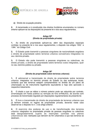 e) Direito de ocupação precária.

2.    Á transmissão e à constituição dos direitos fundiários enumerados no número
anterior aplicam-se às disposições da presente lei e dos seus regulamentos.


                                               Artigo 35º
                                   (Direito de propriedade privada)

1.   Ao direito de propriedade aplicam-se, além das disposições especiais
contidas na presente lei e nos seus regulamentos, o disposto nos artigos 1302.º a
1384. º do Código Civil.

2.   O Estado pode transmitir a pessoas singulares de nacionalidade angolana
o direito de propriedade sobre terrenos urbanos concedíveis integrados no
seu domínio privado.

3.    O Estado não pode transmitir a pessoas singulares ou colectivas, do
direito privado, o direito de propriedade sobre terrenos rurais integrados, quer
no seu domínio público ou privado.


                                           Artigo 36º
                       (Direito de propriedade sobre terrenos urbanos)

1.   É admissível a transmissão do direito de propriedade sobre terrenos
urbanos integrados no domínio privado do Estado ou das autarquias locais,
contanto que tais terrenos estejam compreendidos no âmbito de um plano de
urbanização ou de instrumento legalmente equivalente e haja sido aprovado o
respectivo loteamento.

2.   O direito a que se refere o número anterior pode ser adquirido por contrato,
arrematação em hasta pública ou remição do foro enfitêutico, de acordo com
processo de transmissão regulado por disposições regulamentares da presente lei.

3.   É livre a transmissão do direito de propriedade de terrenos urbanos que
já tenham entrado no regime de propriedade privada, devendo neste caso
observar-se o disposto no n.º 2 do artigo anterior.

4.    O exercício dos poderes de uso e de transformação dos terrenos
urbanos integrados na propriedade privada de pessoas singulares ou colectivas
está designadamente sujeito às restrições contidas nos planos
urbanísticos eàs restrições que derivem do fim urbanístico a que tais terrenos se
destinam.


                                                                         Página 19/43

31-10-2008/16:37:01/lei_de_terras.doc/PPG
 