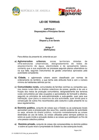 LEI DE TERRAS

                                            CAPITULO I
                                   Disposições e Princípios Gerais


                                                 Secção I
                                            Disposi ç õ es Gerais


                                                  Artigo 1º
                                                (Definições)


         Para efeitos da presente lei, entende-se por:

    a) Aglomerados        urbanos,      zonas     territoriais  dotadas    de
       infra-estruturas urbanísticas, designadamente de redes de
       abastecimento de água, electricidade e de saneamento básico,
       contanto que a sua expansão se processe segundo planos urbanísticos ou
       na sua falta, segundo instrumentos de gestão urbanística aprovados pela
       autoridade competente;

    b) Cidade, o aglomerado urbano assim classificado por normas de
       ordenamento do território, a que tenha sido atribuído foral e com o número
       mínimo de habitantes definido por lei;

    c) Comunidades rurais, comunidades de famílias vizinhas ou compartes que,
       nos meios rurais têm os direitos colectivos de posse, gestão e de uso e
       fruição dos meios de produção comunitários, designadamente dos terrenos
       rurais comunitários por elas ocupados e aproveitados de formaútil e efectiva,
       segundo os princípios de auto-administração e auto-gestão, quer para sua
       habitação, quer para o a exercício da sua actividade, quer ainda para a
       consecução de outros fins reconhecidos pelo costume e pala presente lei ou
       seus regulamentos;

    d) Domínio publico, conjunto de coisas que o Estado ou as autarquias locais
       aproveitam para a prossecução dos seus fins, usando poderes de autoridade
       ou seja, através do direito público, incluindo nomeadamente as coisas
       destinadas ao uso de todos, as coisas utilizadas pelos serviços públicos ou
       sobre as quais incida a actuação destes e as coisas que satisfaçam os fins de
       uma pessoa colectiva pública;

    e) Domínio privado, conjunto de coisas não compreendidas no domínio público
       e sobre as quais recai a propriedade do Estado ou das autarquias locais;
                                                                     Página 2/43

31-10-2008/16:37:01/lei_de_terras.doc/PPG
 