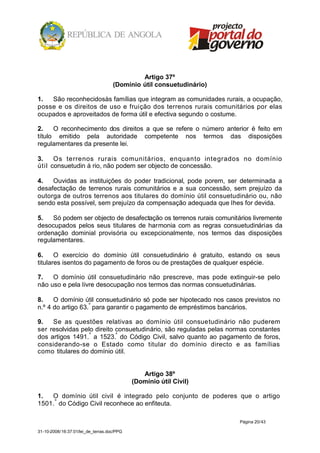 Artigo 37º
                                    (Domínio útil consuetudinário)

1.  São reconhecidosàs famílias que integram as comunidades rurais, a ocupação,
posse e os direitos de uso e fruição dos terrenos rurais comunitários por elas
ocupados e aproveitados de forma útil e efectiva segundo o costume.

2.    O reconhecimento dos direitos a que se refere o número anterior é feito em
título emitido pela autoridade competente nos termos das disposições
regulamentares da presente lei.

3.    Os terrenos rurais comunitários, enquanto integrados no domínio
útil consuetudin á rio, não podem ser objecto de concessão.

4.   Ouvidas as instituições do poder tradicional, pode porem, ser determinada a
desafectação de terrenos rurais comunitários e a sua concessão, sem prejuízo da
outorga de outros terrenos aos titulares do domínio útil consuetudinário ou, não
sendo esta possível, sem prejuízo da compensação adequada que lhes for devida.

5.   Só podem ser objecto de desafectação os terrenos rurais comunitários livremente
desocupados pelos seus titulares de harmonia com as regras consuetudinárias da
ordenação dominial provisória ou excepcionalmente, nos termos das disposições
regulamentares.

6.     O exercício do domínio útil consuetudinário é gratuito, estando os seus
titulares isentos do pagamento de foros ou de prestações de qualquer espécie.

7.   O domínio útil consuetudinário não prescreve, mas pode extinguir-se pelo
não uso e pela livre desocupação nos termos das normas consuetudinárias.

8.    O domínio útil consuetudinário só pode ser hipotecado nos casos previstos no
n.º 4 do artigo 63.º para garantir o pagamento de empréstimos bancários.

9.   Se as questões relativas ao domínio útil consuetudinário não puderem
ser resolvidas pelo direito consuetudinário, são reguladas pelas normas constantes
dos artigos 1491. º a 1523.º do Código Civil, salvo quanto ao pagamento de foros,
considerando-se o Estado como titular do domínio directo e as famílias
como titulares do domínio útil.


                                               Artigo 38º
                                            (Domínio útil Civil)

1.  O domínio útil civil é integrado pelo conjunto de poderes que o artigo
1501. º do Código Civil reconhece ao enfiteuta.

                                                                     Página 20/43

31-10-2008/16:37:01/lei_de_terras.doc/PPG
 