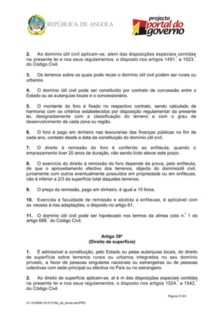 2.   Ao domínio útil civil aplicam-se, alem das disposições especiais contidas
na presente lei e nos seus regulamentos, o disposto nos artigos 1491.º a 1523. º
do Código Civil.

3.   Os terrenos sobre os quais pode recair o domínio útil civil podem ser rurais ou
urbanos.

4.   O domínio útil civil pode ser constituído por contrato de concessão entre o
Estado ou as autarquias locais e o concessionário.

5.   O montante do foro é fixado no respectivo contrato, sendo calculado de
harmonia com os critérios estabelecidos por disposição regulamentar da presente
lei, designadamente com a classificação do terreno e com o grau de
desenvolvimento de cada zona ou região.

6.   O foro é pago em dinheiro nas tesourarias das finanças públicas no fim de
cada ano, contado desde a data da constituição do domínio útil civil.

7.  O direito à remissão do foro é conferido ao enfiteuta, quando o
emprazamento tiver 20 anos de duração, não sendo lícito elevar este prazo.

8.   O exercício do direito à remissão do foro depende da prova, pelo enfiteuta,
de que o aproveitamento efectivo dos terrenos, objecto do domínioútil civil,
juntamente com outros eventualmente possuídos em propriedade ou em enfiteuse,
não é inferior a 2/3 da superfície total daqueles terrenos.

9.     O preço da remissão, pago em dinheiro, é igual a 10 foros.

10. Exercida a faculdade de remissão e abolida a enfiteuse, é aplicável com
as necess á rias adaptações, o disposto no artigo 61.

11. O domínio útil civil pode ser hipotecado nos termos da alínea b)do n.º 1 do
artigo 688.º do Código Civil.


                                                   Artigo 39º
                                            (Direito de superfície)

1.   É admissível a constituição, pelo Estado ou pelas autarquias locais, do direito
de superfície sobre terrenos rurais ou urbanos integrados no seu domínio
privado, a favor de pessoas singulares nacionais ou estrangeiras ou de pessoas
colectivas com sede principal ou efectiva no País ou no estrangeiro.

2.   Ao direito de superfície aplicam-se, al é m das disposições especiais contidas
na presente lei e nos seus regulamentos, o disposto nos artigos 1524.º a 1542. º
do Código Civil.
                                                                      Página 21/43

31-10-2008/16:37:01/lei_de_terras.doc/PPG
 