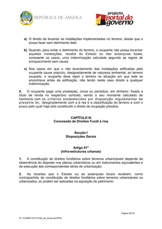 a) O direito de levantar as instalações implementadas no terreno, desde que o
       possa fazer sem detrimento dele;

    b) Quando, para evitar o detrimento do terreno, o ocupante não possa levantar
       aquelas instalações, recebe do Estado ou das autarquias locais,
       consoante os casos, uma indemnização calculada segundo as regras de
       enriquecimento sem causa;

    c) Nos casos em que o não levantamento das instalações edificadas pelo
       ocupante cause prejuízo, designadamente de natureza ambiental, ao terreno
       ocupado, o ocupante deve repor o terreno na situação em que este se
       encontrava antes da edificação, não tendo neste caso direito a qualquer
       indemnização.

5.    O ocupante paga uma prestação, única ou periódica, em dinheiro, fixada a
título de renda no respectivo contrato, sendo o seu montante calculado de
harmonia com os crit érios estabelecidos por disposição regulamentar da
presente lei, designadamente com a á rea e a classificação do terreno e com o
prazo pelo qual haja sido constituído o direito de ocupação precária.


                                          CAPÍTULO III
                                 Concessão de Direitos Fundi á rios


                                                 Secção I
                                            Disposições Gerais


                                                 Artigo 41º
                                        (Infra-estruturas urbanas)

1.   A constituição de direitos fundiários sobre terrenos urbanizáveis depende da
observância do disposto nos planos urbanísticos ou em instrumentos equivalentes e
da execução das correspondentes obras de urbanização.

2.   As receitas que o Estado ou as autarquias locais recebem, como
contrapartida da constituição de direitos fundiários sobre terrenos urbanizáveis ou
urbanizados, só podem ser aplicadas na aquisição do património.




                                                                      Página 23/43

31-10-2008/16:37:01/lei_de_terras.doc/PPG
 