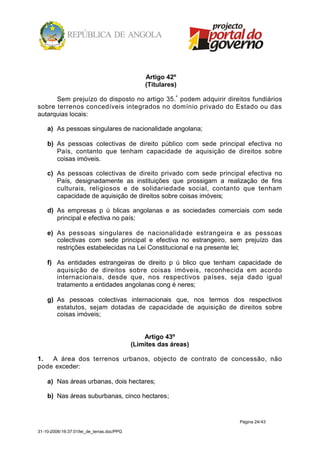 Artigo 42º
                                                (Titulares)

      Sem prejuízo do disposto no artigo 35.º podem adquirir direitos fundiários
sobre terrenos concedíveis integrados no domínio privado do Estado ou das
autarquias locais:

    a) As pessoas singulares de nacionalidade angolana;

    b) As pessoas colectivas de direito público com sede principal efectiva no
       País, contanto que tenham capacidade de aquisição de direitos sobre
       coisas imóveis.

    c) As pessoas colectivas de direito privado com sede principal efectiva no
       País, designadamente as instituições que prossigam a realização de fins
       culturais, religiosos e de solidariedade social, contanto que tenham
       capacidade de aquisição de direitos sobre coisas imóveis;

    d) As empresas p ú blicas angolanas e as sociedades comerciais com sede
       principal e efectiva no país;

    e) As pessoas singulares de nacionalidade estrangeira e as pessoas
       colectivas com sede principal e efectiva no estrangeiro, sem prejuízo das
       restrições estabelecidas na Lei Constitucional e na presente lei;

    f) As entidades estrangeiras de direito p ú blico que tenham capacidade de
       aquisição de direitos sobre coisas imóveis, reconhecida em acordo
       internacionais, desde que, nos respectivos países, seja dado igual
       tratamento a entidades angolanas cong é neres;

    g) As pessoas colectivas internacionais que, nos termos dos respectivos
       estatutos, sejam dotadas de capacidade de aquisição de direitos sobre
       coisas imóveis;


                                                Artigo 43º
                                            (Limites das áreas)

1.  A área dos terrenos urbanos, objecto de contrato de concessão, não
pode exceder:

    a) Nas áreas urbanas, dois hectares;

    b) Nas áreas suburbanas, cinco hectares;


                                                                  Página 24/43

31-10-2008/16:37:01/lei_de_terras.doc/PPG
 