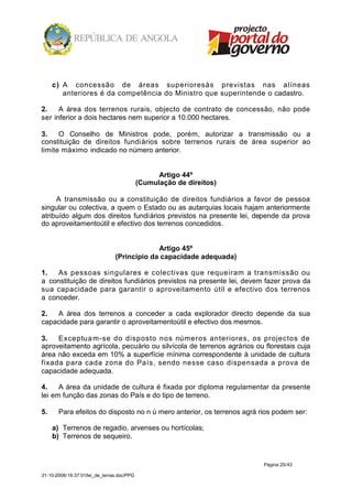 c) A concessão de áreas superioresàs previstas nas alíneas
        anteriores é da competência do Ministro que superintende o cadastro.

2.    A área dos terrenos rurais, objecto de contrato de concessão, não pode
ser inferior a dois hectares nem superior a 10.000 hectares.

3.    O Conselho de Ministros pode, porém, autorizar a transmissão ou a
constituição de direitos fundiários sobre terrenos rurais de área superior ao
limite máximo indicado no número anterior.


                                                  Artigo 44º
                                            (Cumulação de direitos)

     A transmissão ou a constituição de direitos fundiários a favor de pessoa
singular ou colectiva, a quem o Estado ou as autarquias locais hajam anteriormente
atribuído algum dos direitos fundiários previstos na presente lei, depende da prova
do aproveitamentoútil e efectivo dos terrenos concedidos.


                                             Artigo 45º
                                (Princípio da capacidade adequada)

1.   As pessoas singulares e colectivas que requeiram a transmissão ou
a constituição de direitos fundiários previstos na presente lei, devem fazer prova da
sua capacidade para garantir o aproveitamento útil e efectivo dos terrenos
a conceder.

2.  A área dos terrenos a conceder a cada explorador directo depende da sua
capacidade para garantir o aproveitamentoútil e efectivo dos mesmos.

3.   Exceptua m-se do disposto nos números anteriores, os projectos de
aproveitamento agrícola, pecuário ou silvícola de terrenos agrários ou florestais cuja
área não exceda em 10% a superfície mínima correspondente à unidade de cultura
fixada para cada zona do País, sendo nesse caso dispensada a prova de
capacidade adequada.

4.    A área da unidade de cultura é fixada por diploma regulamentar da presente
lei em função das zonas do País e do tipo de terreno.

5.     Para efeitos do disposto no n ú mero anterior, os terrenos agrá rios podem ser:

     a) Terrenos de regadio, arvenses ou hortícolas;
     b) Terrenos de sequeiro.


                                                                        Página 25/43

31-10-2008/16:37:01/lei_de_terras.doc/PPG
 