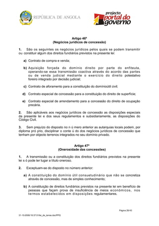 Artigo 46º
                                 (Negócios jurídicos de concessão)

1.   São os seguintes os negócios jurídicos pelos quais se podem transmitir
ou constituir algum dos direitos fundiários previstos na presente lei:

     a) Contrato de compra e venda;

     b) Aquisição forçada do domínio direito por parte do enfiteuta,
        operando-se essa transmissão coactiva através do acordo das partes
        ou de venda judicial mediante o exercício do direito potestativo
        foreiro integrado por decisão judicial;

     c) Contrato de aforamento para a constituição do domínioútil civil;

     d) Contrato especial de concessão para a constituição do direito de superfície;

     e) Contrato especial de arrendamento para a concessão do direito de ocupação
        precária.

2.   São aplicáveis aos negócios jurídicos de concessão as disposições especiais
da presente lei e dos seus regulamentos e subsidiariamente, as disposições do
Código Civil.

3.   Sem prejuízo do disposto no n ú mero anterior as autarquias locais podem, por
diploma pró prio, disciplinar o conte ú do dos negócios jurídicos de concessão que
tenham por objecto terrenos integrados no seu domínio privado.


                                               Artigo 47º
                                      (Onerosidade das concessões)

1.     A transmissão ou a constituição dos direitos fundiários previstos na presente
lei s ó pode ter lugar a título oneroso.

2.     Exceptuam-se do disposto no número anterior:

     a) A constituição do domínio útil consuetudinário que não se concretiza
        através de concessão, mas de simples conhecimento;

     b) A constituição de direitos fundiários previstos na presente lei em benefício de
        pessoas que façam prova de insuficiência de meios e con óm ico s, no s
        t e rm o s e sta b e le cido s em d ispo siçõ e s regulamentares.




                                                                        Página 26/43

31-10-2008/16:37:01/lei_de_terras.doc/PPG
 