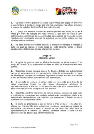 3.   Os foros ou outras prestações, únicas ou periódicas, são pagos em dinheiro e
o seu montante é fixado em função dos crité rios enunciados nos artigos anteriores
a respeito de cada tipo de direito fundi á rio neles previsto.

4.    O preço dos terrenos urbanos do domínio privado das autarquias        locais é
fixado por meio de licitação em hasta pública, à qual tem por base           o valor
determinado pelosíndices de preços fixados pelas regras de mercado          e pelos
regulamentos municipais vigentes na província ou no centro urbano           em que
aqueles prédios se situem.

5.   No caso previsto no número anterior, o resultado da licitação é reduzido a
auto, no qual se regista o maior lanço de cada licitante, sendo o direito
adjudicado ao licitante que ofereça o lanço mais elevado.


                                               Artigo 48º
                                            (Compra e venda)

1.    A venda de terrenos, para os efeitos do disposto na alínea a) da n.º 1 do
artigo 46.º e do n.º 4 do artigo anterior é feita por meio de arrematação em hasta
pública.

2.   Depositado o preço e paga a sisa, se for devida, o Estado ou a autarquia local
passa ao arrematante o correspondente título da arrematação, no qual
se identifiquem o terreno, se certifique o pagamento do preço e da sisa e se declare
a data da transmissão que coincide com a da arrematação.

3.   O contrato de compra e venda pode ser resolvido pelo Estado ou
pelas autarquias locais, se não forem observados osíndices de
aproveitam entoútil e efectivo do terreno durante três anos consecutivos ou
seis anos interpolados, qualquer que seja o motivo.

4.   Resolvido o contrato nos termos do número anterior, o adquirente pode exigir
a restituição do preço pago, sem qualquer actualização, mas não tem direito a ser
indemnizado das benfeitorias que haja feito que reverte para o Estado ou para a
autarquia local consoante os casos.

5.   O direito de propriedade a que se refere a línea a) do n.º 1 do artigo 34.º
sópode ser transmitido pelo adquirente mediante autorização prévia da
autoridade concedente e após o decurso de um prazo de cinco anos de
aproveitamentoútil e efectivo do terreno, contados desde a data da sua
concessão ou da data da sua última transmissão.




                                                                     Página 27/43

31-10-2008/16:37:01/lei_de_terras.doc/PPG
 