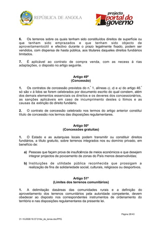 6.    Os terrenos sobre os quais tenham sido constituídos direitos de superfície ou
que tenham sido emprazados e que tenham sido objecto de
aproveitamentoútil e efectivo durante o prazo legalmente fixado, podem ser
vendidos, com dispensa de hasta pública, aos titulares daqueles direitos fundiários
limitados.

7.  É aplicável ao contrato de compra venda, com as necess á rias
adaptações, o disposto no artigo seguinte.


                                                 Artigo 49º
                                                (Concessão)

1.   Os contratos de concessão previstos do n.º 1, alíneas c), d) e e) do artigo 46.º
só são v á lidos se forem celebrados por documento escrito do qual constem, além
dos demais elementos essenciais os direitos e os deveres dos concessionários,
as sanções aplicáveis em caso de incumprimento destes ú ltimos e as
causas da extinção do direito fundiário.

2.     O contrato de concessão celebrado nos termos do artigo anterior constitui
título de concessão nos termos das disposições regulamentares.


                                                  Artigo 50º
                                            (Concessões gratuitas)

1.   O Estado e as autarquias locais podem transmitir ou constituir direitos
fundiários, a título gratuito, sobre terrenos integrados nos eu domínio privado, em
benefício de:

    a) Pessoas que façam prova de insuficiência de meios económicos e que desejem
       integrar projectos de povoamento de zonas do País menos desenvolvidas;

    b) Instituições de utilidade pública reconhecida que prossigam a
       realização de fins de solidariedade social, culturais, religiosos ou desportivos.


                                             Artigo 51º
                                (Limites dos terrenos comunitários)

1.     A delimitação dasáreas das comunidades rurais e a definição do
aproveitamento dos terrenos comunitários pela autoridade competente, devem
obedecer ao disposto nos correspondentes instrumentos de ordenamento do
território e nas disposições regulamentares da presente lei.


                                                                         Página 28/43

31-10-2008/16:37:01/lei_de_terras.doc/PPG
 