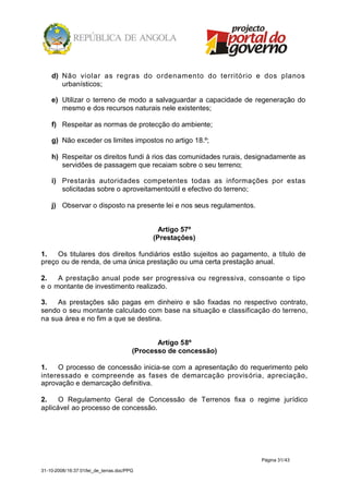 d) Não violar as regras do ordenamento do território e dos planos
       urbanísticos;

    e) Utilizar o terreno de modo a salvaguardar a capacidade de regeneração do
       mesmo e dos recursos naturais nele existentes;

    f) Respeitar as normas de protecção do ambiente;

    g) Não exceder os limites impostos no artigo 18.º;

    h) Respeitar os direitos fundi á rios das comunidades rurais, designadamente as
       servidões de passagem que recaiam sobre o seu terreno;

    i) Prestaràs autoridades competentes todas as informações por estas
       solicitadas sobre o aproveitamentoútil e efectivo do terreno;

    j) Observar o disposto na presente lei e nos seus regulamentos.


                                               Artigo 57º
                                             (Prestações)

1.   Os titulares dos direitos fundiários estão sujeitos ao pagamento, a título de
preço ou de renda, de uma única prestação ou uma certa prestação anual.

2.   A prestação anual pode ser progressiva ou regressiva, consoante o tipo
e o montante de investimento realizado.

3.   As prestações são pagas em dinheiro e são fixadas no respectivo contrato,
sendo o seu montante calculado com base na situação e classificação do terreno,
na sua área e no fim a que se destina.


                                               Artigo 58º
                                        (Processo de concessão)

1.   O processo de concessão inicia-se com a apresentação do requerimento pelo
interessado e compreende as fases de demarcação provisória, apreciação,
aprovação e demarcação definitiva.

2.    O Regulamento Geral de Concessão de Terrenos fixa o regime jurídico
aplicável ao processo de concessão.




                                                                      Página 31/43

31-10-2008/16:37:01/lei_de_terras.doc/PPG
 