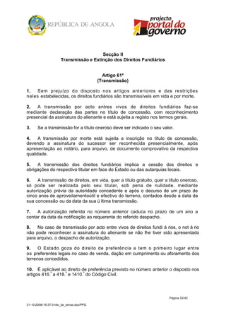 Secção II
                       Transmissão e Extinção dos Direitos Fundiários


                                              Artigo 61º
                                            (Transmissão)

1.   Sem prejuízo do disposto nos artigos anteriores e das restrições
neles estabelecidas, os direitos fundiários são transmissíveis em vida e por morte.

2.   A transmissão por acto entres vivos de direitos fundiários faz-se
mediante declaração das partes no título de concessão, com reconhecimento
presencial da assinatura do alienante e está sujeita a registo nos termos gerais.

3.     Se a transmissão for a título oneroso deve ser indicado o seu valor.

4.    A transmissão por morte está sujeita a inscrição no título de concessão,
devendo a assinatura do sucessor ser reconhecida presencialmente, após
apresentação ao notário, para arquivo, de documento comprovativo da respectiva
qualidade.

5.   A transmissão dos direitos fundiários implica a cessão dos direitos e
obrigações do respectivo titular em face do Estado ou das autarquias locais.

6.   A transmissão de direitos, em vida, quer a título gratuito, quer a título oneroso,
só pode ser realizada pelo seu titular, sob pena de nulidade, mediante
autorização prévia da autoridade concedente e após o decurso de um prazo de
cinco anos de aproveitamentoútil e efectivo do terreno, contados desde a data da
sua concessão ou da data da sua ú ltima transmissão.

7.   A autorização referida no número anterior caduca no prazo de um ano a
contar da data da notificação ao requerente do referido despacho.

8.   No caso de transmissão por acto entre vivos de direitos fundi á rios, o not á rio
não pode reconhecer a assinatura do alienante se não lhe tiver sido apresentado
para arquivo, o despacho de autorização.

9.    O Estado goza do direito de preferência e tem o primeiro lugar entre
os preferentes legais no caso de venda, dação em cumprimento ou aforamento dos
terrenos concedidos.

10. É aplicável ao direito de preferência previsto no número anterior o disposto nos
artigos 416.º a 418. º e 1410.º do Código Civil.




                                                                        Página 33/43

31-10-2008/16:37:01/lei_de_terras.doc/PPG
 