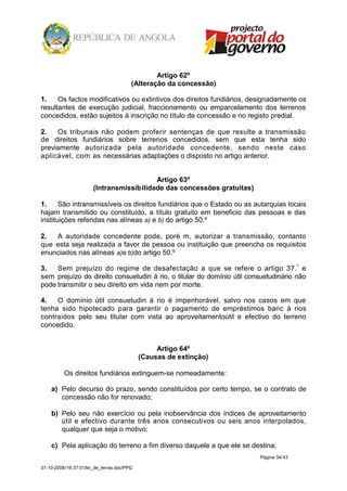 Artigo 62º
                                        (Alteração da concessão)

1.    Os factos modificativos ou extintivos dos direitos fundiários, designadamente os
resultantes de execução judicial, fraccionamento ou emparcelamento dos terrenos
concedidos, estão sujeitos à inscrição no título de concessão e no registo predial.

2.   Os tribunais não podem proferir sentenças de que resulte a transmissão
de direitos fundiários sobre terrenos concedidos, sem que esta tenha sido
previamente autorizada pela autoridade concedente, sendo neste caso
aplicável, com as necessárias adaptações o disposto no artigo anterior.


                                          Artigo 63º
                       (Intransmissibilidade das concessões gratuitas)

1.     São intransmissíveis os direitos fundiários que o Estado ou as autarquias locais
hajam transmitido ou constituído, a título gratuito em beneficio das pessoas e das
instituições referidas nas alíneas a) e b) do artigo 50.º

2.  A autoridade concedente pode, poré m, autorizar a transmissão, contanto
que esta seja realizada a favor de pessoa ou instituição que preencha os requisitos
enunciados nas alíneas a)e b)do artigo 50.º

3.   Sem prejuízo do regime de desafectação a que se refere o artigo 37.º e
sem prejuízo do direito consuetudin á rio, o titular do domínio útil consuetudinário não
pode transmitir o seu direito em vida nem por morte.

4.   O domínio útil consuetudin á rio é impenhorável, salvo nos casos em que
tenha sido hipotecado para garantir o pagamento de empréstimos banc á rios
contraídos pelo seu titular com vista ao aproveitamentoútil e efectivo do terreno
concedido.


                                                 Artigo 64º
                                            (Causas de extinção)

          Os direitos fundiários extinguem-se nomeadamente:

    a) Pelo decurso do prazo, sendo constituídos por certo tempo, se o contrato de
       concessão não for renovado;

    b) Pelo seu não exercício ou pela inobservância dos índices de aproveitamento
       útil e efectivo durante três anos consecutivos ou seis anos interpolados,
       qualquer que seja o motivo;

    c) Pela aplicação do terreno a fim diverso daquele a que ele se destina;
                                                                         Página 34/43

31-10-2008/16:37:01/lei_de_terras.doc/PPG
 