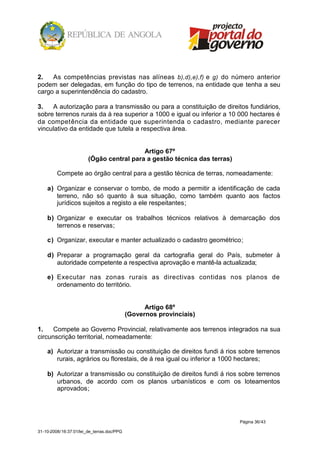 2.   As competências previstas nas alíneas b),d),e),f) e g) do número anterior
podem ser delegadas, em função do tipo de terrenos, na entidade que tenha a seu
cargo a superintendência do cadastro.

3.   A autorização para a transmissão ou para a constituição de direitos fundiários,
sobre terrenos rurais da á rea superior a 1000 e igual ou inferior a 10 000 hectares é
da competência da entidade que superintenda o cadastro, mediante parecer
vinculativo da entidade que tutela a respectiva área.


                                          Artigo 67º
                        (Ógão central para a gestão técnica das terras)

         Compete ao órgão central para a gestão técnica de terras, nomeadamente:

    a) Organizar e conservar o tombo, de modo a permitir a identificação de cada
       terreno, não só quanto à sua situação, como também quanto aos factos
       jurídicos sujeitos a registo a ele respeitantes;

    b) Organizar e executar os trabalhos técnicos relativos à demarcação dos
       terrenos e reservas;

    c) Organizar, executar e manter actualizado o cadastro geométrico;

    d) Preparar a programação geral da cartografia geral do País, submeter à
       autoridade competente a respectiva aprovação e mantê-la actualizada;

    e) Executar nas zonas rurais as directivas contidas nos planos de
       ordenamento do território.


                                                  Artigo 68º
                                            (Governos provinciais)

1.    Compete ao Governo Provincial, relativamente aos terrenos integrados na sua
circunscrição territorial, nomeadamente:

    a) Autorizar a transmissão ou constituição de direitos fundi á rios sobre terrenos
       rurais, agrários ou florestais, de á rea igual ou inferior a 1000 hectares;

    b) Autorizar a transmissão ou constituição de direitos fundi á rios sobre terrenos
       urbanos, de acordo com os planos urbanísticos e com os loteamentos
       aprovados;




                                                                          Página 36/43

31-10-2008/16:37:01/lei_de_terras.doc/PPG
 