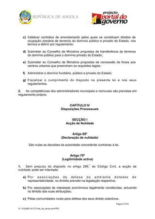 c) Celebrar contratos de arrendamento pelos quais se constituam direitos de
       ocupação precária de terrenos do domínio público e privado do Estado, nos
       termos a definir por regulamento;

    d) Submeter ao Conselho de Ministros propostas de transferência de terrenos
       do domínio público para o domínio privado do Estado;

    e) Submeter ao Conselho de Ministros propostas de concessão de forais aos
       centros urbanos que preencham os requisitos legais;

    f) Administrar o domínio fundiário, público e privado do Estado;

    g) Fiscalizar o cumprimento do disposto na presente lei e nos seus
       regulamentos.

2.   As competências dos administradores municipais e comunais são previstas em
regulamento próprio.


                                                 CAPÍTULO IV
                                            Disposições Processuais


                                                  SECÇÃO I
                                               Acção de Nulidade


                                                   Artigo 69º
                                            (Declaração de nulidade)

          São nulas as decisões da autoridade concedente contrárias à lei.


                                                  Artigo 70º
                                            (Legitimidade activa)

1.   Sem prejuízo do disposto no artigo 286.º do Código Civil, a acção de
nulidade pode ser intentada:

    a) P o r a s s o c i a ç õ e s d e d e f e s a d o a m b i e n t e d o t a d a s     de
       representatividade, no âmbito previsto na legislação respectiva;

    b) Por associações de interesses económicos legalmente constituídas, actuando
       no âmbito das suas atribuições;

    c) Pelas comunidades rurais para defesa dos seus direito colectivos.
                                                                          Página 37/43

31-10-2008/16:37:01/lei_de_terras.doc/PPG
 