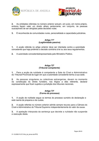 2.   As entidades referidas no número anterior actuam, em juízo, em nome próprio,
embora façam valer um direito alheio pertencente, em conjunto, às pessoas
susceptíveis de ser atingidas pelas decisões nulas.

3.     É reconhecida às comunidades rurais, personalidade e capacidade judiciárias.


                                                   Artigo 71º
                                            (Legitimidade passiva)

1.   A acção referida no artigo anterior deve ser intentada contra a autoridade
concedente que haja proferido a decisão contrária à lei ou aos seus regulamentos.

2.     A autoridade concedenteérepresentada pelo Ministério Público.




                                                  Artigo 72º
                                            (Tribunal competente)

1.   Para a acção de nulidade é competente a Sala do Cível e Administrativo
do Tribunal Provincial do lugar em que a autoridade concedente tenha a sua sede.

2.   As pessoas singulares ou colectivas estrangeiras, devem no momento
da constituição do direito fundiário, nos litígios a eles referente, declarar
expressamente que ficam sujeitos a jurisdição dos tribunais nacionais.


                                                 Artigo 73º
                                            (Forma do processo)

1.    A acção de nulidade segue os termos do processo sumário de declaração e
está isenta de preparos e de custas.

2.    A acção referida no número anterior admite sempre recurso para a Câmara do
Cível e Administrativo do Tribunal Supremo independentemente do valor da causa.

3.   A apelação interposta da sentença que decrete a nulidade não suspende
a execução desta.




                                                                       Página 38/43

31-10-2008/16:37:01/lei_de_terras.doc/PPG
 