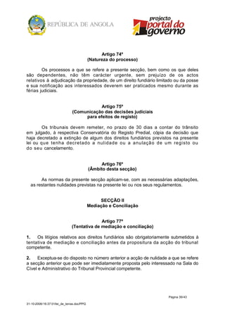 Artigo 74º
                                            (Natureza do processo)

        Os processos a que se refere a presente secção, bem como os que deles
são dependentes, não têm carácter urgente, sem prejuízo de os actos
relativos à adjudicação da propriedade, de um direito fundiário limitado ou da posse
e sua notificação aos interessados deverem ser praticados mesmo durante as
férias judiciais.


                                           Artigo 75º
                               (Comunicação das decisões judiciais
                                    para efeitos de registo)

        Os tribunais devem remeter, no prazo de 30 dias a contar do trânsito
em julgado, à respectiva Conservatória do Registo Predial, cópia da decisão que
haja decretado a extinção de algum dos direitos fundiários previstos na presente
lei ou que tenha decretado a nulidade ou a anulação de um registo ou
do seu cancelamento.


                                                  Artigo 76º
                                            (Âmbito desta secção)

       As normas da presente secção aplicam-se, com as necessárias adaptações,
  as restantes nulidades previstas na presente lei ou nos seus regulamentos.


                                                 SECÇÃO II
                                            Mediação e Conciliação


                                             Artigo 77º
                               (Tentativa de mediação e conciliação)

1.   Os litígios relativos aos direitos fundiários são obrigatoriamente submetidos à
tentativa de mediação e conciliação antes da propositura da acção do tribunal
competente.

2.    Exceptua-se do disposto no número anterior a acção de nulidade a que se refere
a secção anterior que pode ser imediatamente proposta pelo interessado na Sala do
Cível e Administrativo do Tribunal Provincial competente.




                                                                       Página 39/43

31-10-2008/16:37:01/lei_de_terras.doc/PPG
 