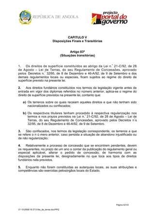 CAPITULO V
                                  Disposições Finais e Transitórias


                                                   Artigo 83º
                                            (Situações transitórias)


1.   Os direitos de superfície constituídos ao abrigo da Lei n.º 21-C/92, de 28
de Agosto – Lei de Terras, do seu Regulamento de Concessões, aprovado
pelos Decretos n.º 32/95, de 8 de Dezembro e 46-A/92, de 9 de Setembro e dos
demais regulamentos locais ou especiais, ficam sujeitos ao regime do direito de
superfície previsto na presente lei.

2.    Aos direitos fundiários constituídos nos termos da legislação vigente antes da
entrada em vigor dos diplomas referidos no número anterior, aplica-se o regime do
direito de superfície previstos na presente lei, contanto que:

    a) Os terrenos sobre os quais recaiam aqueles direitos e que não tenham sido
       nacionalizados ou confiscados;

    b) Os respectivos titulares tenham procedido à respectiva regularização nos
       termos e nos prazos previstos na Lei n. º 21-C/92, de 28 de Agosto – Lei de
       Terras, do seu Regulamento de Concessões, aprovado pelos Decretos n ºs
       32/95, de 8 de Dezembro e 46-A/92, de 9 de Setembro.

3.   São confiscados, nos termos da legislação correspondente, os terrenos a que
se refere o n ú mero anterior, caso persista a situação de abandono injustificado ou
de não regularização.

4.   Relativamente a processo de concessão que se encontrem pendentes, devem
os requerentes, no prazo de um ano a contar da publicação do regulamento geral ou
especial aplicável, alterar o pedido de concessão, de harmonia com as
disposições da presente lei, designadamente no que toca aos tipos de direitos
fundiários nela previstos.

5.  Enquanto não forem constituídas as autarquias locais, as suas atribuições e
competências são exercidas pelosórgãos locais do Estado.




                                                                       Página 42/43

31-10-2008/16:37:01/lei_de_terras.doc/PPG
 