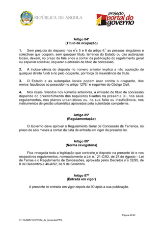 Artigo 84º
                                            (Título de ocupação)

1.    Sem prejuízo do disposto nos nºs 5 e 6 do artigo 6.º as pessoas singulares e
colectivas que ocupam, sem qualquer título, terrenos do Estado ou das autarquias
locais, devem, no prazo de três anos a contar da publicação do regulamento geral
ou especial aplicável, requerer a emissão de título de concessão.

2.   A inobservância do disposto no número anterior implica a não aquisição de
qualquer direito fundi á rio pelo ocupante, por força da inexistência de título.

3.  O Estado e as autarquias locais podem usar contra o ocupante, dos
meios facultados ao possuidor no artigo 1276.º e seguintes do Código Civil.

4.    Nos casos referidos nos números anteriores, a emissão de título de concessão
depende do preenchimento dos requisitos fixados na presente lei, nos seus
regulamentos, nos planos urbanísticos ou, na sua falta ou insuficiência, nos
instrumentos de gestão urbanística aprovados pela autoridade competente.


                                                 Artigo 85º
                                             (Regulamentação)

     O Governo deve aprovar o Regulamento Geral de Concessão de Terrenos, no
prazo de seis meses a contar da data de entrada em vigor da presente lei.


                                                Artigo 86º
                                            (Norma revogatória)

     Fica revogada toda a legislação que contrarie o disposto na presente lei e nos
respectivos regulamentos, nomeadamente a Lei n. º 21-C/92, de 28 de Agosto – Lei
de Terras e o Regulamento de Concessões, aprovado pelos Decretos n ºs 32/95, de
8 de Dezembro e 46-A/92, de 9 de Setembro.


                                                Artigo 87º
                                            (Entrada em vigor)

         A presente lei entrada em vigor depois de 90 após a sua publicação.




                                                                       Página 43/43

31-10-2008/16:37:01/lei_de_terras.doc/PPG
 