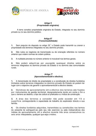 Artigo 5
                                            (Propriedade originária)

       A terra constitui propriedade originária do Estado, integrada no seu domínio
privado ou no seu domínio público.


                                                   Artigo 6º
                                             (Transmissibilidade)

1.   Sem prejuízo do disposto no artigo 35.º o Estado pode transmitir ou onerar a
propriedade dos terrenos integrados no seu domínio privado.

2.    São nulos os negócios de transmissão ou de oneração referidos no número
anterior que violem normas de ordem pública.

3.     A nulidade prevista no número anterior é invocável nos termos gerais.

4.    Não podem adquirir-se por usucapião quaisquer direitos sobre os
terrenos integrados no domínio privado do Estado e no domínio das comunidades
rurais.


                                               Artigo 7º
                                     (Aproveitamentoútil e efectivo)

1.    A transmissão do direito de propriedade e a constituição de direitos fundiários
limitados sobre terrenos integrados no domínio privado do Estado só podem ter
lugar com o objectivo de garantir o aproveitamentoútil e efectivo destes.

2.   Osíndices de aproveitamento útil e efectivo dos terrenos são fixados
por instrumentos de gestão territorial, designadamente tendo em conta o fim a
que o terreno se destina, o tipo de cultura aí praticado e o índice de construção.

3.    A área dos terrenos a conceder não pode exceder em 1/3 a
superfície correspondente à capacidade de trabalho do explorador directo e sua
família.

4.    Os direitos fundiários adquiridos, transmitidos ou constituídos nos termos
da presente lei extinguem-se pelo seu não exercício ou pela inobservância dos
índices de aproveitamento útil e efectivo durante três anos consecutivos ou
seis anos interpolados, qualquer que seja o motivo.




                                                                       Página 5/43

31-10-2008/16:37:01/lei_de_terras.doc/PPG
 