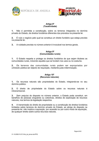 Artigo 8º
                                               (Taxatividade)

1.   Não é permitida a constituição, sobre os terrenos integrados no domínio
privado do Estado, de direitos fundiários diferentes dos previstos na presente lei.

2.   É nulo o negócio pelo qual se constitua um direito fundiário que esteja previsto
na presente lei.

3.     A nulidade prevista no número anterior é invocável nos termos gerais.


                                                 Artigo 9º
                                            (Comunidades rurais)

1.  O Estado respeita e protege os direitos fundiários de que sejam titulares as
comunidades rurais, incluindo aqueles que se fundam nos usos ou no costume.

2.    Os terrenos das comunidades rurais podem ser expropriados por
utilidade pública ser objecto de requisição, mediante justa indemnização.


                                                Artigo 10º
                                            (Recursos naturais)

1.  Os recursos naturais são propriedades do Estado, integrando-se no seu
domínio público.

2.    O direito de propriedade do Estado sobre os recursos naturais é
intransmissível.

3.   Sem prejuízo do disposto no número anterior, o Estado pode constituir, em
benefício de pessoas singulares ou colectivas, direitos de exploração de recursos
naturais, nos termos da legislação respectiva.

4.    A transmissão do direito de propriedade ou a constituição de direitos fundiários
limitados sobre terrenos do domínio privado do Estado, ao abrigo do disposto na
presente lei, não implica a aquisição, por acessão ou por outro modo de aquisição,
de qualquer direito sobre outros recursos naturais.




                                                                       Página 6/43

31-10-2008/16:37:01/lei_de_terras.doc/PPG
 