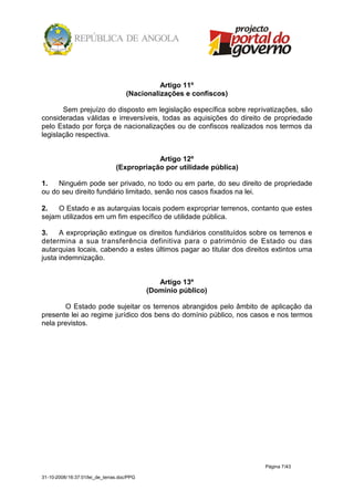 Artigo 11º
                                     (Nacionalizações e confiscos)

       Sem prejuízo do disposto em legislação específica sobre reprivatizações, são
consideradas válidas e irreversíveis, todas as aquisições do direito de propriedade
pelo Estado por força de nacionalizações ou de confiscos realizados nos termos da
legislação respectiva.


                                            Artigo 12º
                                (Expropriação por utilidade pública)

1.   Ninguém pode ser privado, no todo ou em parte, do seu direito de propriedade
ou do seu direito fundiário limitado, senão nos casos fixados na lei.

2.   O Estado e as autarquias locais podem expropriar terrenos, contanto que estes
sejam utilizados em um fim específico de utilidade pública.

3.    A expropriação extingue os direitos fundiários constituídos sobre os terrenos e
determina a sua transferência definitiva para o património de Estado ou das
autarquias locais, cabendo a estes últimos pagar ao titular dos direitos extintos uma
justa indemnização.


                                               Artigo 13º
                                            (Domínio público)

       O Estado pode sujeitar os terrenos abrangidos pelo âmbito de aplicação da
presente lei ao regime jurídico dos bens do domínio público, nos casos e nos termos
nela previstos.




                                                                       Página 7/43

31-10-2008/16:37:01/lei_de_terras.doc/PPG
 