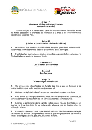 Artigo 17º
                               (Interesse público e desenvolvimento
                                        económico e social)

      A constituição e a transmissão pelo Estado de direitos fundiários sobre
as terras obedecem à prioridade do interesse p ú blico e do desenvolvimento
económico e social do País.


                                            Artigo 18
                          (Limites ao exercício dos direitos fundiários)

1.   O exercício dos direitos fundiários sobre as terras pelos seus titulares está
subordinado ao fim económico e social que justificou a sua atribuição.

2.   É aplicável ao exercício dos direitos previstos na presente lei, o disposto no
Código Civil em matéria de abuso do direito.


                                             CAPITULO II
                                      Dos terrenos e dos Direitos


                                               Secção I
                                             Dos Terrenos


                                                Artigo 19º
                                      (Classificação dos terrenos)

1.   Os terrenos são classificados em função dos fins a que se destinam e do
regime jurídico a que estão sujeitos nos termos da lei.

2.     Os terrenos do Estado classificam-se em concedíveis e não concedíveis.

3.    Para efeitos do seu aproveitamento pelas pessoas singulares ou colectivas, os
terrenos concedíveis classificam-se em terrenos urbanos e terrenos rurais.

4.    Entende-se por terreno urbano o prédio rústico situado na área delimitada por um
foral ou na área delimitada de um aglomerado urbano e que se destine a fins de
edificação urbana.

5.    É havido como terreno rural o prédio rústico situado fora da área delimitada por
um foral ou da área de um aglomerado urbano e que designadamente se destine a
fins de exploração agrícola, pecuária, silvícola e mineira.

                                                                           Página 9/43

31-10-2008/16:37:01/lei_de_terras.doc/PPG
 