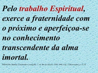 Pelo trabalho Espiritual,
exerce a fraternidade com
o próximo e aperfeiçoa-se
no conhecimento
transcendente da alma
imortal.
PERALVA, Martins. Estudando o evangelho. 7. ed. Rio de Janeiro: FEB, 1996. Cap. 3 (Renovação), p. 32-33
 