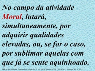 No campo da atividade
Moral, lutará,
simultaneamente, por
adquirir qualidades
elevadas, ou, se for o caso,
por sublimar aquelas com
que já se sente aquinhoado.
PERALVA, Martins. Estudando o evangelho. 7. ed. Rio de Janeiro: FEB, 1996. Cap. 3 (Renovação), p. 32-33
 
