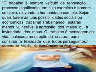 “O trabalho é sempre veículo de renovação,
processo dignificante, em cujo exercício o homem
se eleva, elevando a humanidade com ele. Sejam
quais forem as tuas possibilidades sociais ou
econômicas, trabalha! Trabalhando, estarás
menos vulnerável à agressão dos males ou à
leviandade dos maus. O trabalho é mensagem de
vida, colocada na direção da criatura para
construir a felicidade que todos perseguimos.”
(Joanna de Ângelis, do livro:Convites da Vida)
 