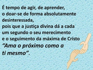 É tempo de agir, de aprender,
o doar-se de forma absolutamente
desinteressada,
pois que a justiça divina dá a cada
um segundo o seu merecimento
e o seguimento da máxima de Cristo
“Ama o próximo como a
ti mesmo”.
 